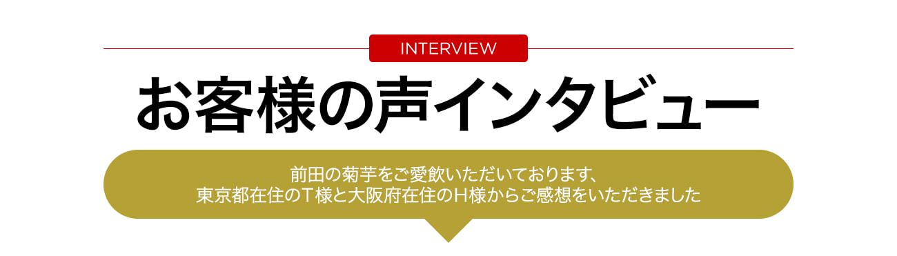 お客様の声インタビュー　前田の菊芋をご愛飲いただいております、東京都在住のＴ様と大阪府在住のＨ様からご感想をいただきました